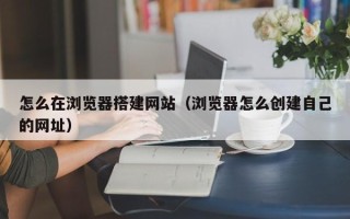 晋中怎么在浏览器搭建网站（浏览器怎么创建自己的网址）